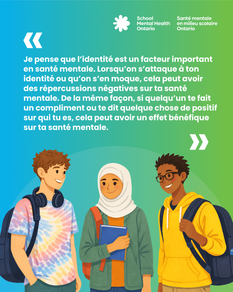  « Je pense que l’identité est un facteur important en santé mentale. Lorsqu’on s’attaque à ton identité ou qu’on s’en moque, cela peut avoir des répercussions négatives sur ta santé mentale. De la même façon, si quelqu’un te fait un compliment ou te dit quelque chose de positif sur qui tu es, cela peut avoir un effet bénéfique sur ta santé mentale. »
