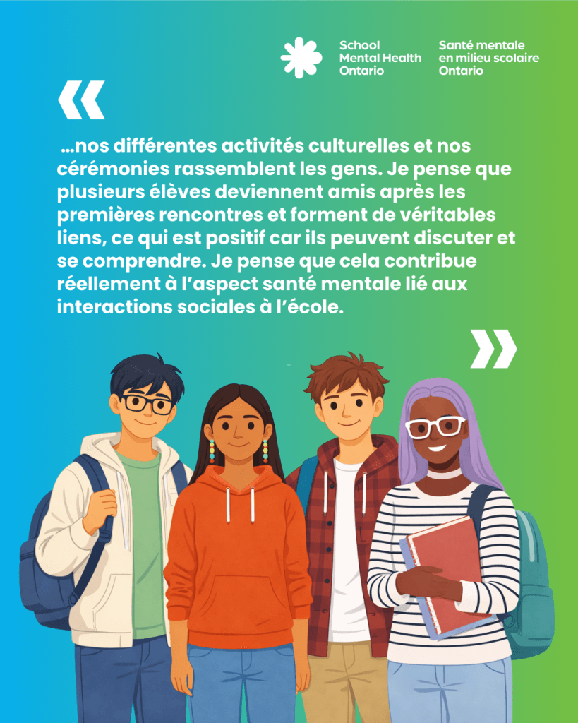 …nos différentes activités culturelles et nos cérémonies rassemblent les gens. Je pense que plusieurs élèves deviennent amis après les premières rencontres et forment de véritables liens, ce qui est positif car ils peuvent discuter et se comprendre. Je pense que cela contribue réellement à l’aspect santé mentale lié aux interactions sociales à l’école.