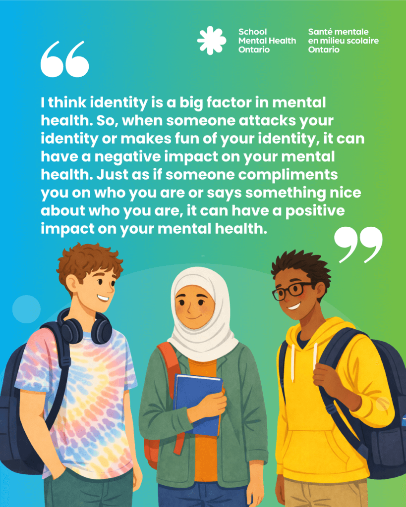 I think identity is a big factor in mental health. So, when someone attacks your identity or makes fun of your identity, it can have a negative impact on your mental health. Just as if someone compliments you on who you are or says something nice about who you are, it can have a positive impact on your mental health.